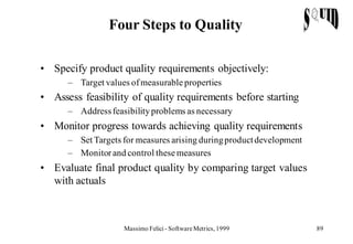 Four Steps to Quality

• Specify product quality requirements objectively:
      – Target values of measurable properties
• Assess feasibility of quality requirements before starting
      – Address feasibility problems as necessary
• Monitor progress towards achieving quality requirements
      – Set Targets for measures arising during product development
      – Monitor and control these measures
• Evaluate final product quality by comparing target values
  with actuals



                    Massimo Felici - Software Metrics, 1999           89
 