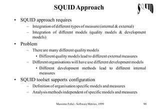 SQUID Approach
• SQUID approach requires
     – Integration of different types of measure (internal & external)
     – Integration of different models (quality models & development
       models)
• Problem
     – There are many different quality models
        • Different quality models lead to different external measures
     – Different organisations will have use different development models
        • Different development methods lead to different internal
           measures
• SQUID toolset supports configuration
     – Definition of organisation specific models and measures
     – Analysis methods independent of specific models and measures

                     Massimo Felici - Software Metrics, 1999           90
 