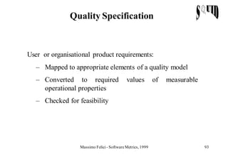 Quality Specification



User or organisational product requirements:
   – Mapped to appropriate elements of a quality model
   – Converted to required                  values          of   measurable
     operational properties
   – Checked for feasibility




                  Massimo Felici - Software Metrics, 1999                     93
 