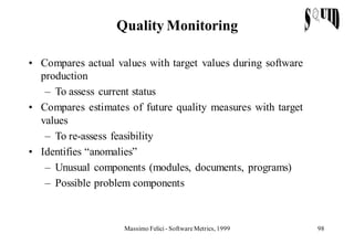 Quality Monitoring

• Compares actual values with target values during software
  production
   – To assess current status
• Compares estimates of future quality measures with target
  values
   – To re-assess feasibility
• Identifies “anomalies”
   – Unusual components (modules, documents, programs)
   – Possible problem components



                    Massimo Felici - Software Metrics, 1999   98
 