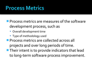  Process metrics are measures of the software
development process, such as
 Overall development time
 Type of methodology used
 Process metrics are collected across all
projects and over long periods of time.
 Their intent is to provide indicators that lead
to long-term software process improvement.
 