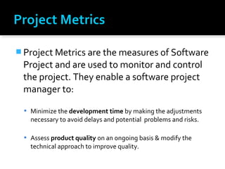  Project Metrics are the measures of Software
Project and are used to monitor and control
the project. They enable a software project
manager to:
 Minimize the development time by making the adjustments
necessary to avoid delays and potential problems and risks.
 Assess product quality on an ongoing basis & modify the
technical approach to improve quality.
 