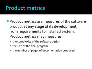  Product metrics are measures of the software
product at any stage of its development,
from requirements to installed system.
Product metrics may measure:
 the complexity of the software design
 the size of the final program
 the number of pages of documentation produced
 