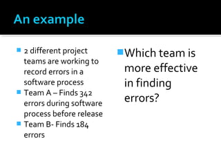  2 different project
teams are working to
record errors in a
software process
 Team A – Finds 342
errors during software
process before release
 Team B- Finds 184
errors
Which team is
more effective
in finding
errors?
 