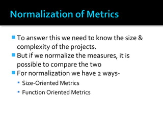  To answer this we need to know the size &
complexity of the projects.
 But if we normalize the measures, it is
possible to compare the two
 For normalization we have 2 ways-
 Size-Oriented Metrics
 Function Oriented Metrics
 