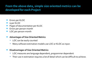  Errors per KLOC
 $ per KLOC
 Pages of documentation per KLOC
 Errors per person-month
 LOC per person-month
 Advantages of Size Oriented Metrics
 LOC can be easily counted
 Many software estimation models use LOC or KLOC as input.
 Disadvantages of Size Oriented Metrics
 LOC measures are language dependent, programmer dependent
 Their use in estimation requires a lot of detail which can be difficult to achieve.
 