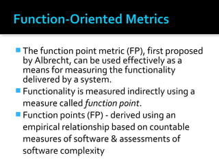  The function point metric (FP), first proposed
by Albrecht, can be used effectively as a
means for measuring the functionality
delivered by a system.
 Functionality is measured indirectly using a
measure called function point.
 Function points (FP) - derived using an
empirical relationship based on countable
measures of software & assessments of
software complexity
 