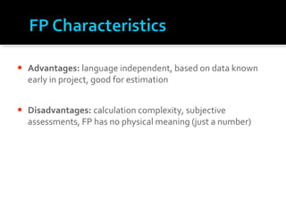 • Advantages: language independent, based on data known
early in project, good for estimation
• Disadvantages: calculation complexity, subjective
assessments, FP has no physical meaning (just a number)
 