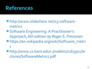  http://www.slideshare.net/13-software-
metrics
 Software Engineering: A Practitioner’s
Approach, 6th edition by Roger S. Pressman
 https://en.wikipedia.org/wiki/Software_metri
c
 http://www.cs.kent.edu/~jmaletic/cs63901/le
ctures/SoftwareMetrics.pdf
22
 