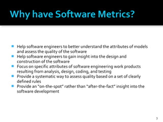  Help software engineers to better understand the attributes of models
and assess the quality of the software
 Help software engineers to gain insight into the design and
construction of the software
 Focus on specific attributes of software engineering work products
resulting from analysis, design, coding, and testing
 Provide a systematic way to assess quality based on a set of clearly
defined rules
 Provide an “on-the-spot” rather than “after-the-fact” insight into the
software development
3
 