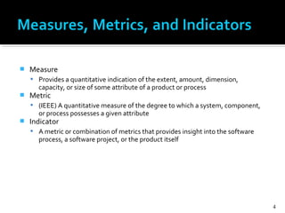  Measure
 Provides a quantitative indication of the extent, amount, dimension,
capacity, or size of some attribute of a product or process
 Metric
 (IEEE) A quantitative measure of the degree to which a system, component,
or process possesses a given attribute
 Indicator
 A metric or combination of metrics that provides insight into the software
process, a software project, or the product itself
4
 