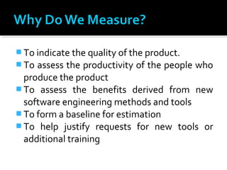  To indicate the quality of the product.
 To assess the productivity of the people who
produce the product
 To assess the benefits derived from new
software engineering methods and tools
 To form a baseline for estimation
 To help justify requests for new tools or
additional training
 
