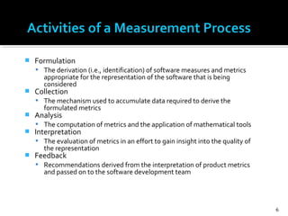 Formulation
 The derivation (i.e., identification) of software measures and metrics
appropriate for the representation of the software that is being
considered
 Collection
 The mechanism used to accumulate data required to derive the
formulated metrics
 Analysis
 The computation of metrics and the application of mathematical tools
 Interpretation
 The evaluation of metrics in an effort to gain insight into the quality of
the representation
 Feedback
 Recommendations derived from the interpretation of product metrics
and passed on to the software development team
6
 