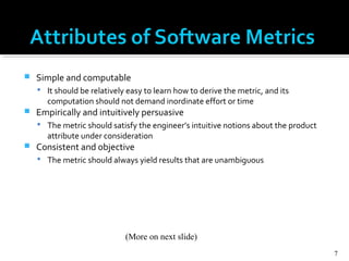  Simple and computable
 It should be relatively easy to learn how to derive the metric, and its
computation should not demand inordinate effort or time
 Empirically and intuitively persuasive
 The metric should satisfy the engineer’s intuitive notions about the product
attribute under consideration
 Consistent and objective
 The metric should always yield results that are unambiguous
7
(More on next slide)
 
