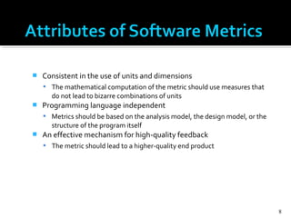  Consistent in the use of units and dimensions
 The mathematical computation of the metric should use measures that
do not lead to bizarre combinations of units
 Programming language independent
 Metrics should be based on the analysis model, the design model, or the
structure of the program itself
 An effective mechanism for high-quality feedback
 The metric should lead to a higher-quality end product
8
 