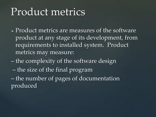  Product metrics are measures of the software
product at any stage of its development, from
requirements to installed system. Product
metrics may measure:
– the complexity of the software design
– the size of the final program
– the number of pages of documentation
produced
Product metrics
 