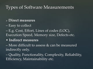  Direct measures
– Easy to collect
– E.g. Cost, Effort, Lines of codes (LOC),
Execution Speed, Memory size, Defects etc.
• Indirect measures
– More difficult to assess & can be measured
indirectly only.
– Quality, Functionality, Complexity, Reliability,
Efficiency, Maintainability etc.
Types of Software Measurements
 