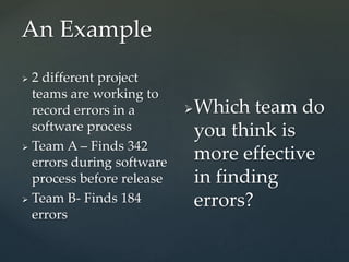 An Example
 2 different project
teams are working to
record errors in a
software process
 Team A – Finds 342
errors during software
process before release
 Team B- Finds 184
errors
Which team do
you think is
more effective
in finding
errors?
 