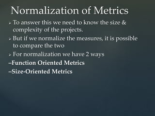  To answer this we need to know the size &
complexity of the projects.
 But if we normalize the measures, it is possible
to compare the two
 For normalization we have 2 ways
–Function Oriented Metrics
–Size-Oriented Metrics
Normalization of Metrics
 