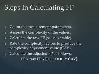 1. Count the measurement parameters.
2. Assess the complexity of the values.
3. Calculate the raw FP (see next table).
4. Rate the complexity factors to produce the
complexity adjustment value (CAV)
5. Calculate the adjusted FP as follows:
FP = raw FP x [0.65 + 0.01 x CAV]
Steps In Calculating FP
 