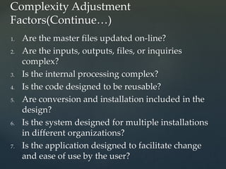 1. Are the master files updated on-line?
2. Are the inputs, outputs, files, or inquiries
complex?
3. Is the internal processing complex?
4. Is the code designed to be reusable?
5. Are conversion and installation included in the
design?
6. Is the system designed for multiple installations
in different organizations?
7. Is the application designed to facilitate change
and ease of use by the user?
Complexity Adjustment
Factors(Continue…)
 