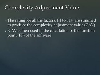  The rating for all the factors, F1 to F14, are summed
to produce the complexity adjustment value (CAV)
 CAV is then used in the calculation of the function
point (FP) of the software
Complexity Adjustment Value
 