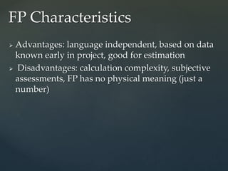  Advantages: language independent, based on data
known early in project, good for estimation
 Disadvantages: calculation complexity, subjective
assessments, FP has no physical meaning (just a
number)
FP Characteristics
 