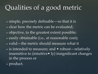  simple, precisely definable—so that it is
 clear how the metric can be evaluated;
 objective, to the greatest extent possible;
 easily obtainable (i.e., at reasonable cost);
 valid—the metric should measure what it
 is intended to measure; and • robust—relatively
insensitive to (intuitive• ly) insignificant changes
in the process or
 product.
Qualities of a good metric
 