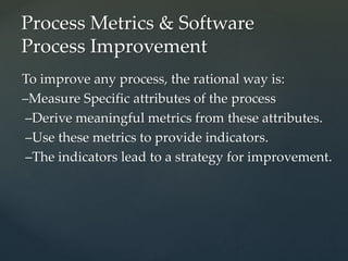 To improve any process, the rational way is:
–Measure Specific attributes of the process
–Derive meaningful metrics from these attributes.
–Use these metrics to provide indicators.
–The indicators lead to a strategy for improvement.
Process Metrics & Software
Process Improvement
 