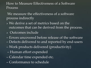 We measure the effectiveness of a software
process indirectly
 We derive a set of metrics based on the
outcomes that can be derived from the process.
 Outcomes include
– Errors uncovered before release of the software
– Defects delivered to and reported by end-users
– Work products delivered (productivity)
– Human effort expended
– Calendar time expended etc.
– Conformance to schedule
How to Measure Effectiveness of a Software
Process
 