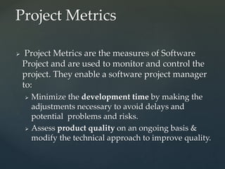  Project Metrics are the measures of Software
Project and are used to monitor and control the
project. They enable a software project manager
to:
 Minimize the development time by making the
adjustments necessary to avoid delays and
potential problems and risks.
 Assess product quality on an ongoing basis &
modify the technical approach to improve quality.
Project Metrics
 