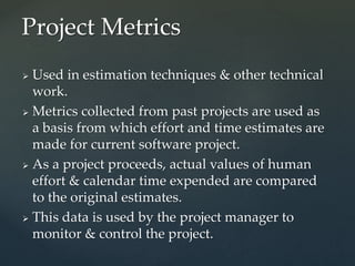  Used in estimation techniques & other technical
work.
 Metrics collected from past projects are used as
a basis from which effort and time estimates are
made for current software project.
 As a project proceeds, actual values of human
effort & calendar time expended are compared
to the original estimates.
 This data is used by the project manager to
monitor & control the project.
Project Metrics
 