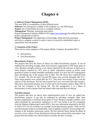 Chapter 6
1. Software Project Management (SPM)
The term SPM is a combination of three different terms.
Software: Set of programs available to the computer e.g.; OS, MS Project.
Project: Set of interrelated activities to complete software.
Management: Planning, monitoring and control.
Project Management Institute (PMI) of USA (http://www.pmi.org/) has defined the term
project management as follows.
Project Management: The application of knowledge, skills and tools on project
activities to complete a project in order to meet or exceed the stakeholders needs or
expectations from the project.
2. Categories of the Project
There are two main categories of the project (Shelly, Cashman, Rosenblatt 2001).
• Discretionary
• Non-Discretionary
Discretionary Projects
The projects that have the factor of choice are called discretionary projects. It can be
explained by providing example either from business organization or SW house point of
view. Business example could be a new report requested by the end user or there are so
many projects required by UET, such as online registration system or online exam
generation system or online timetable scheduling system. It is up to the UET management
starts developing any of the projects first or later. The SW house have stabilized from
9/11 incident. The Net Sol and Cresssoft SW house were severely damaged after 9/11.
Their major projects were seized after the 9/11. They don’t have money to pay even the
salaries of the emoloyess. Net Sol and Cressoft have now recovered from that situation.
They have international projects now in USA and in the European market. Major SW of
the Net Sol Company is the leasing SW. Net Sol management is in a phase of
discretionary to pick a project from the market other than that they are dealing.
Non-Discretionary
The projects that have no choice from implementation point of view are called non-
discretionary projects. It can also be explained by providing examples either from
business organization or Software house point of View. Business example could be a new
report demanded by government regulations or UET was trying to get the recognition
from the Pakistan Engineering Council (PEC). Any new information acquired by the PEC
in which UET was not working is an example of non-discretionary project. There are few
non-discretionary projects are predictable, such as updates to payroll, tax percentage and
changes in the insurance processing system. Net Sol software house during the phase of
recovery was in a phase of non-discretionary because they cannot refuse any project. Any
project from the market was vital for them to circulate the flow of money.
 