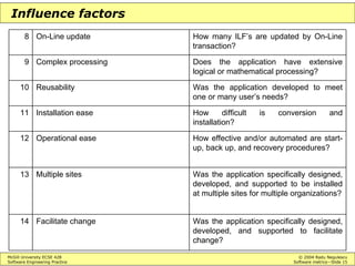 McGill University ECSE 428 © 2004 Radu Negulescu
Software Engineering Practice Software metrics—Slide 15
Influence factors
Was the application specifically designed,
developed, and supported to facilitate
change?
Facilitate change14
Was the application specifically designed,
developed, and supported to be installed
at multiple sites for multiple organizations?
Multiple sites13
How effective and/or automated are start-
up, back up, and recovery procedures?
Operational ease12
How difficult is conversion and
installation?
Installation ease11
Was the application developed to meet
one or many user’s needs?
Reusability10
Does the application have extensive
logical or mathematical processing?
Complex processing9
How many ILF’s are updated by On-Line
transaction?
On-Line update8
 