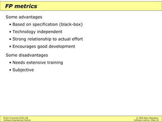 McGill University ECSE 428 © 2004 Radu Negulescu
Software Engineering Practice Software metrics—Slide 18
FP metrics
Some advantages
• Based on specification (black-box)
• Technology independent
• Strong relationship to actual effort
• Encourages good development
Some disadvantages
• Needs extensive training
• Subjective
 