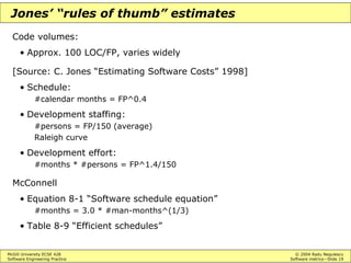 McGill University ECSE 428 © 2004 Radu Negulescu
Software Engineering Practice Software metrics—Slide 19
Jones’ “rules of thumb” estimates
Code volumes:
• Approx. 100 LOC/FP, varies widely
[Source: C. Jones “Estimating Software Costs” 1998]
• Schedule:
#calendar months = FP^0.4
• Development staffing:
#persons = FP/150 (average)
Raleigh curve
• Development effort:
#months * #persons = FP^1.4/150
McConnell
• Equation 8-1 “Software schedule equation”
#months = 3.0 * #man-months^(1/3)
• Table 8-9 “Efficient schedules”
 