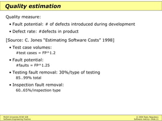 McGill University ECSE 428 © 2004 Radu Negulescu
Software Engineering Practice Software metrics—Slide 21
Quality estimation
Quality measure:
• Fault potential: # of defects introduced during development
• Defect rate: #defects in product
[Source: C. Jones “Estimating Software Costs” 1998]
• Test case volumes:
#test cases = FP^1.2
• Fault potential:
#faults = FP^1.25
• Testing fault removal: 30%/type of testing
85…99% total
• Inspection fault removal:
60..65%/inspection type
 
