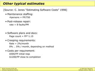 McGill University ECSE 428 © 2004 Radu Negulescu
Software Engineering Practice Software metrics—Slide 22
Other typical estimates
[Source: C. Jones “Estimating Software Costs” 1998]
• Maintenance staffing:
#persons = FP/750
• Post-release repair:
rate = 8 faults/PM
• Software plans and docs:
Page count = FP^1.15
• Creeping requirements:
Rate = 2%/month
0% … 5% / month, depending on method
• Costs per requirement:
$500/FP initial reqs
$1200/FP close to completion
 