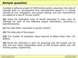 McGill University ECSE 428 © 2004 Radu Negulescu
Software Engineering Practice Software metrics—Slide 23
Sample question
Consider a software project of 350 function points, assuming: the ratio of
calendar time vs. development time (development speed) is 2; testing
consists of unit, integration, and system testing; and new requirements
are added at a rate of 3% per month.
(a) Using the estimation rules of thumb discussed in class, give an
estimate for each of the following project parameters, assuming a
waterfall process.
(i) The total effort, expressed in person-months.
(ii) The total cost of the project.
(iii) The number of inspection steps required to obtain fewer than 175
defects.
(b) Re-do the estimates in part (a) assuming that the project can be
split into two nearly independent parts of 200 function points and 150
function points, respectively.
 