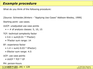 McGill University ECSE 428 © 2004 Radu Negulescu
Software Engineering Practice Software metrics—Slide 26
Example procedure
What do you think of the following procedure:
[Source: Schneider,Winters - “Applying Use Cases” Addison-Wesley, 1999]
Starting point: use cases.
UUCP: unadjusted use case points
• ~ # of analysis classes: 5, 10, 15
TCF: technical complexity factor
• 0.6 + sum(0.01 * TFactor)
• TFactor sum range: 14
EF: experience factor
• 1.4 + sum(-0.03 * EFactor)
• Efactor sum range: 4.5
UCP: use case points
• UUCP * TCF * EF
PH: person-hours
• UCP * (20..28) + 120
 