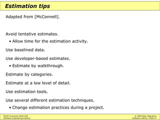 McGill University ECSE 428 © 2004 Radu Negulescu
Software Engineering Practice Software metrics—Slide 27
Estimation tips
Adapted from [McConnell].
Avoid tentative estimates.
• Allow time for the estimation activity.
Use baselined data.
Use developer-based estimates.
• Estimate by walkthrough.
Estimate by categories.
Estimate at a low level of detail.
Use estimation tools.
Use several different estimation techniques.
• Change estimation practices during a project.
 