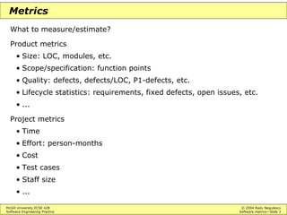 McGill University ECSE 428 © 2004 Radu Negulescu
Software Engineering Practice Software metrics—Slide 3
Metrics
What to measure/estimate?
Product metrics
• Size: LOC, modules, etc.
• Scope/specification: function points
• Quality: defects, defects/LOC, P1-defects, etc.
• Lifecycle statistics: requirements, fixed defects, open issues, etc.
• ...
Project metrics
• Time
• Effort: person-months
• Cost
• Test cases
• Staff size
• ...
 