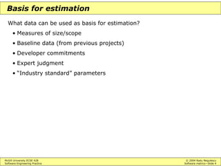 McGill University ECSE 428 © 2004 Radu Negulescu
Software Engineering Practice Software metrics—Slide 4
Basis for estimation
What data can be used as basis for estimation?
• Measures of size/scope
• Baseline data (from previous projects)
• Developer commitments
• Expert judgment
• “Industry standard” parameters
 