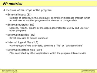 McGill University ECSE 428 © 2004 Radu Negulescu
Software Engineering Practice Software metrics—Slide 8
FP metrics
A measure of the scope of the program
• External inputs (EI)
Number of screens, forms, dialogues, controls or messages through which
an end user or another program adds deletes or changes data
• External outputs (EO)
Screens, reports, graphs or messages generated for use by end users or
other programs
• External inquiries (EQ)
Direct accesses to data in database
• Internal logical files (ILF)
Major groups of end user data, could be a “file” or “database table”
• External interface files (EIF)
Files controlled by other applications which the program interacts with
 
