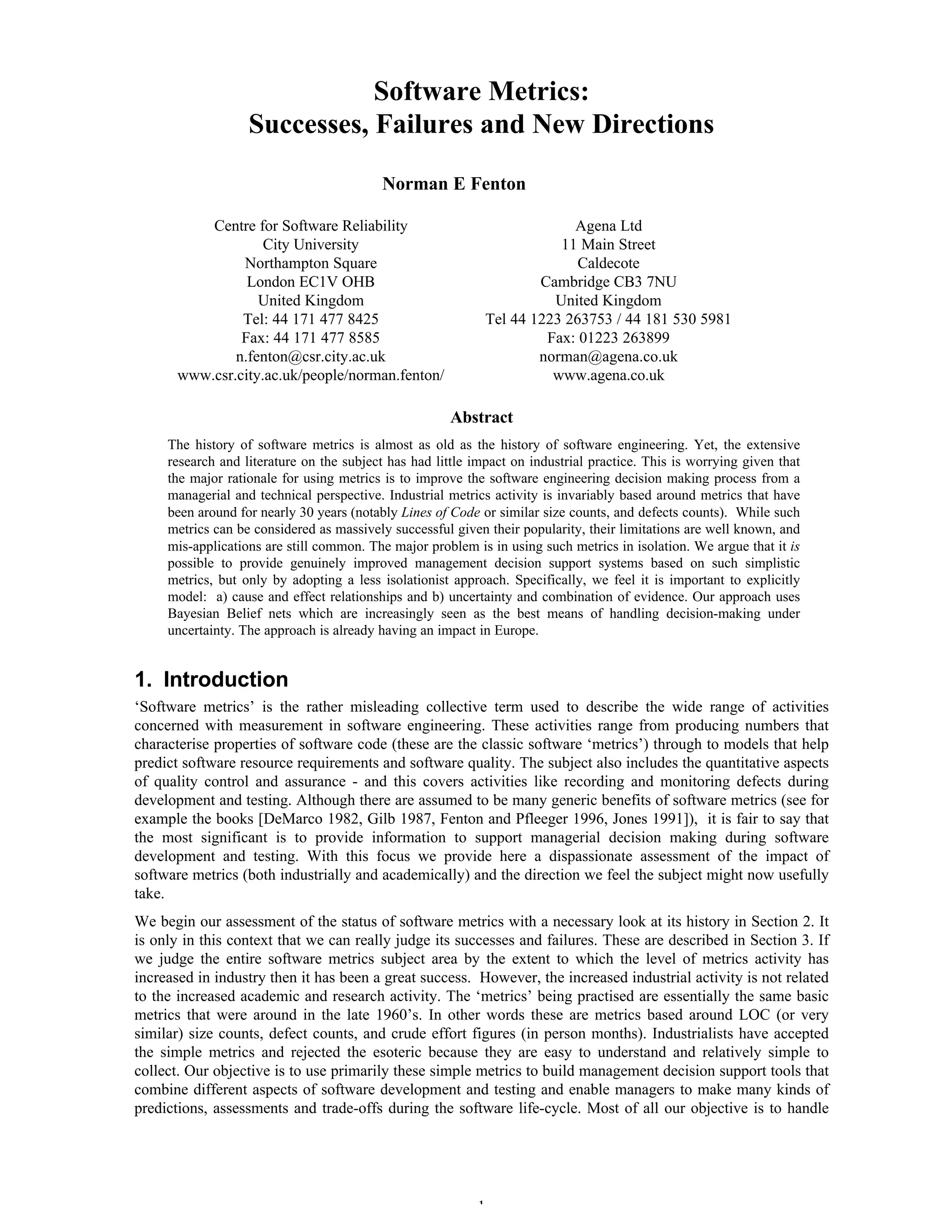 1
Software Metrics:
Successes, Failures and New Directions
Norman E Fenton
Centre for Software Reliability Agena Ltd
City University 11 Main Street
Northampton Square Caldecote
London EC1V OHB Cambridge CB3 7NU
United Kingdom United Kingdom
Tel: 44 171 477 8425 Tel 44 1223 263753 / 44 181 530 5981
Fax: 44 171 477 8585 Fax: 01223 263899
n.fenton@csr.city.ac.uk norman@agena.co.uk
www.csr.city.ac.uk/people/norman.fenton/ www.agena.co.uk
Abstract
The history of software metrics is almost as old as the history of software engineering. Yet, the extensive
research and literature on the subject has had little impact on industrial practice. This is worrying given that
the major rationale for using metrics is to improve the software engineering decision making process from a
managerial and technical perspective. Industrial metrics activity is invariably based around metrics that have
been around for nearly 30 years (notably Lines of Code or similar size counts, and defects counts). While such
metrics can be considered as massively successful given their popularity, their limitations are well known, and
mis-applications are still common. The major problem is in using such metrics in isolation. We argue that it is
possible to provide genuinely improved management decision support systems based on such simplistic
metrics, but only by adopting a less isolationist approach. Specifically, we feel it is important to explicitly
model: a) cause and effect relationships and b) uncertainty and combination of evidence. Our approach uses
Bayesian Belief nets which are increasingly seen as the best means of handling decision-making under
uncertainty. The approach is already having an impact in Europe.
1. Introduction
‘Software metrics’ is the rather misleading collective term used to describe the wide range of activities
concerned with measurement in software engineering. These activities range from producing numbers that
characterise properties of software code (these are the classic software ‘metrics’) through to models that help
predict software resource requirements and software quality. The subject also includes the quantitative aspects
of quality control and assurance - and this covers activities like recording and monitoring defects during
development and testing. Although there are assumed to be many generic benefits of software metrics (see for
example the books [DeMarco 1982, Gilb 1987, Fenton and Pfleeger 1996, Jones 1991]), it is fair to say that
the most significant is to provide information to support managerial decision making during software
development and testing. With this focus we provide here a dispassionate assessment of the impact of
software metrics (both industrially and academically) and the direction we feel the subject might now usefully
take.
We begin our assessment of the status of software metrics with a necessary look at its history in Section 2. It
is only in this context that we can really judge its successes and failures. These are described in Section 3. If
we judge the entire software metrics subject area by the extent to which the level of metrics activity has
increased in industry then it has been a great success. However, the increased industrial activity is not related
to the increased academic and research activity. The ‘metrics’ being practised are essentially the same basic
metrics that were around in the late 1960’s. In other words these are metrics based around LOC (or very
similar) size counts, defect counts, and crude effort figures (in person months). Industrialists have accepted
the simple metrics and rejected the esoteric because they are easy to understand and relatively simple to
collect. Our objective is to use primarily these simple metrics to build management decision support tools that
combine different aspects of software development and testing and enable managers to make many kinds of
predictions, assessments and trade-offs during the software life-cycle. Most of all our objective is to handle
 