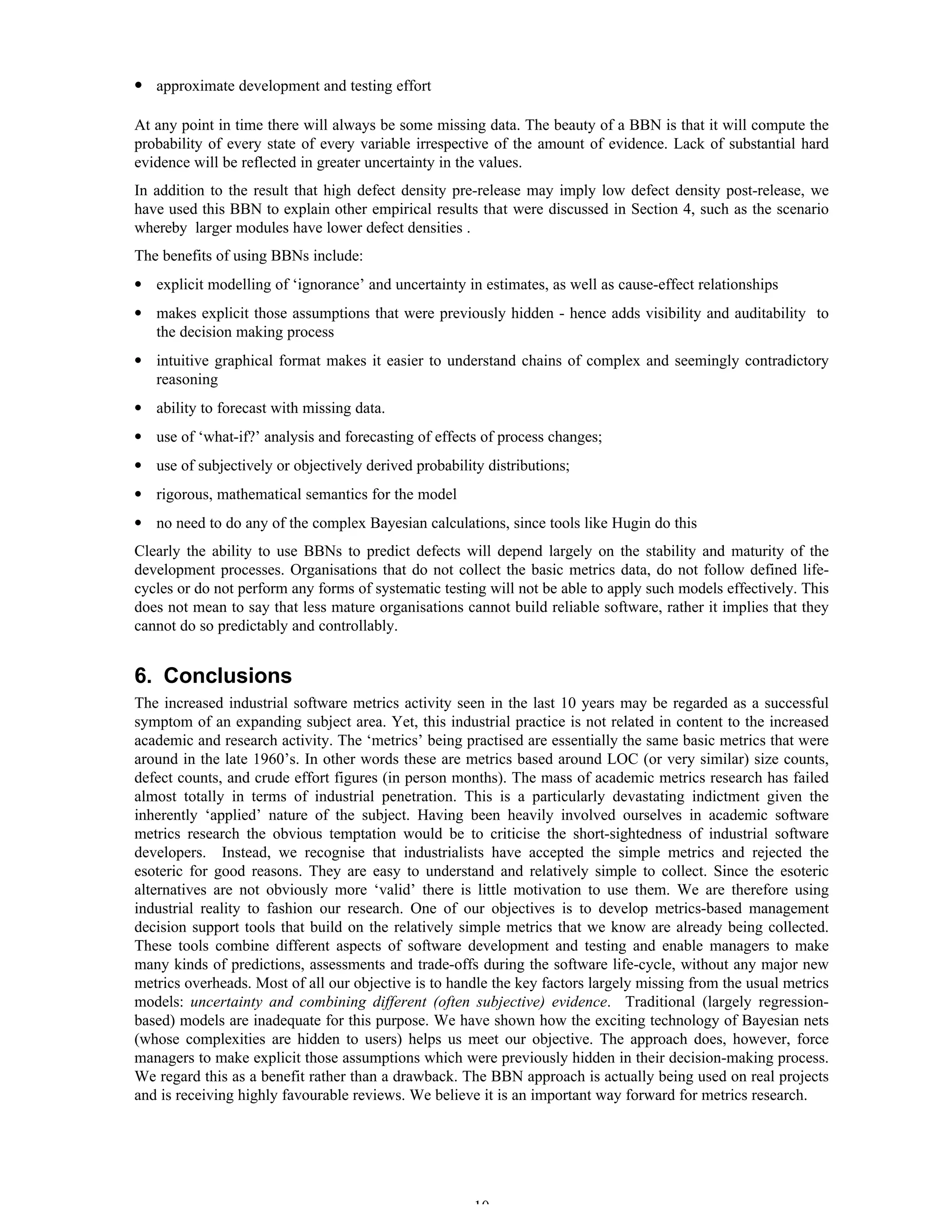 10
• approximate development and testing effort
At any point in time there will always be some missing data. The beauty of a BBN is that it will compute the
probability of every state of every variable irrespective of the amount of evidence. Lack of substantial hard
evidence will be reflected in greater uncertainty in the values.
In addition to the result that high defect density pre-release may imply low defect density post-release, we
have used this BBN to explain other empirical results that were discussed in Section 4, such as the scenario
whereby larger modules have lower defect densities .
The benefits of using BBNs include:
• explicit modelling of ‘ignorance’ and uncertainty in estimates, as well as cause-effect relationships
• makes explicit those assumptions that were previously hidden - hence adds visibility and auditability to
the decision making process
• intuitive graphical format makes it easier to understand chains of complex and seemingly contradictory
reasoning
• ability to forecast with missing data.
• use of ‘what-if?’ analysis and forecasting of effects of process changes;
• use of subjectively or objectively derived probability distributions;
• rigorous, mathematical semantics for the model
• no need to do any of the complex Bayesian calculations, since tools like Hugin do this
Clearly the ability to use BBNs to predict defects will depend largely on the stability and maturity of the
development processes. Organisations that do not collect the basic metrics data, do not follow defined life-
cycles or do not perform any forms of systematic testing will not be able to apply such models effectively. This
does not mean to say that less mature organisations cannot build reliable software, rather it implies that they
cannot do so predictably and controllably.
6. Conclusions
The increased industrial software metrics activity seen in the last 10 years may be regarded as a successful
symptom of an expanding subject area. Yet, this industrial practice is not related in content to the increased
academic and research activity. The ‘metrics’ being practised are essentially the same basic metrics that were
around in the late 1960’s. In other words these are metrics based around LOC (or very similar) size counts,
defect counts, and crude effort figures (in person months). The mass of academic metrics research has failed
almost totally in terms of industrial penetration. This is a particularly devastating indictment given the
inherently ‘applied’ nature of the subject. Having been heavily involved ourselves in academic software
metrics research the obvious temptation would be to criticise the short-sightedness of industrial software
developers. Instead, we recognise that industrialists have accepted the simple metrics and rejected the
esoteric for good reasons. They are easy to understand and relatively simple to collect. Since the esoteric
alternatives are not obviously more ‘valid’ there is little motivation to use them. We are therefore using
industrial reality to fashion our research. One of our objectives is to develop metrics-based management
decision support tools that build on the relatively simple metrics that we know are already being collected.
These tools combine different aspects of software development and testing and enable managers to make
many kinds of predictions, assessments and trade-offs during the software life-cycle, without any major new
metrics overheads. Most of all our objective is to handle the key factors largely missing from the usual metrics
models: uncertainty and combining different (often subjective) evidence. Traditional (largely regression-
based) models are inadequate for this purpose. We have shown how the exciting technology of Bayesian nets
(whose complexities are hidden to users) helps us meet our objective. The approach does, however, force
managers to make explicit those assumptions which were previously hidden in their decision-making process.
We regard this as a benefit rather than a drawback. The BBN approach is actually being used on real projects
and is receiving highly favourable reviews. We believe it is an important way forward for metrics research.
 