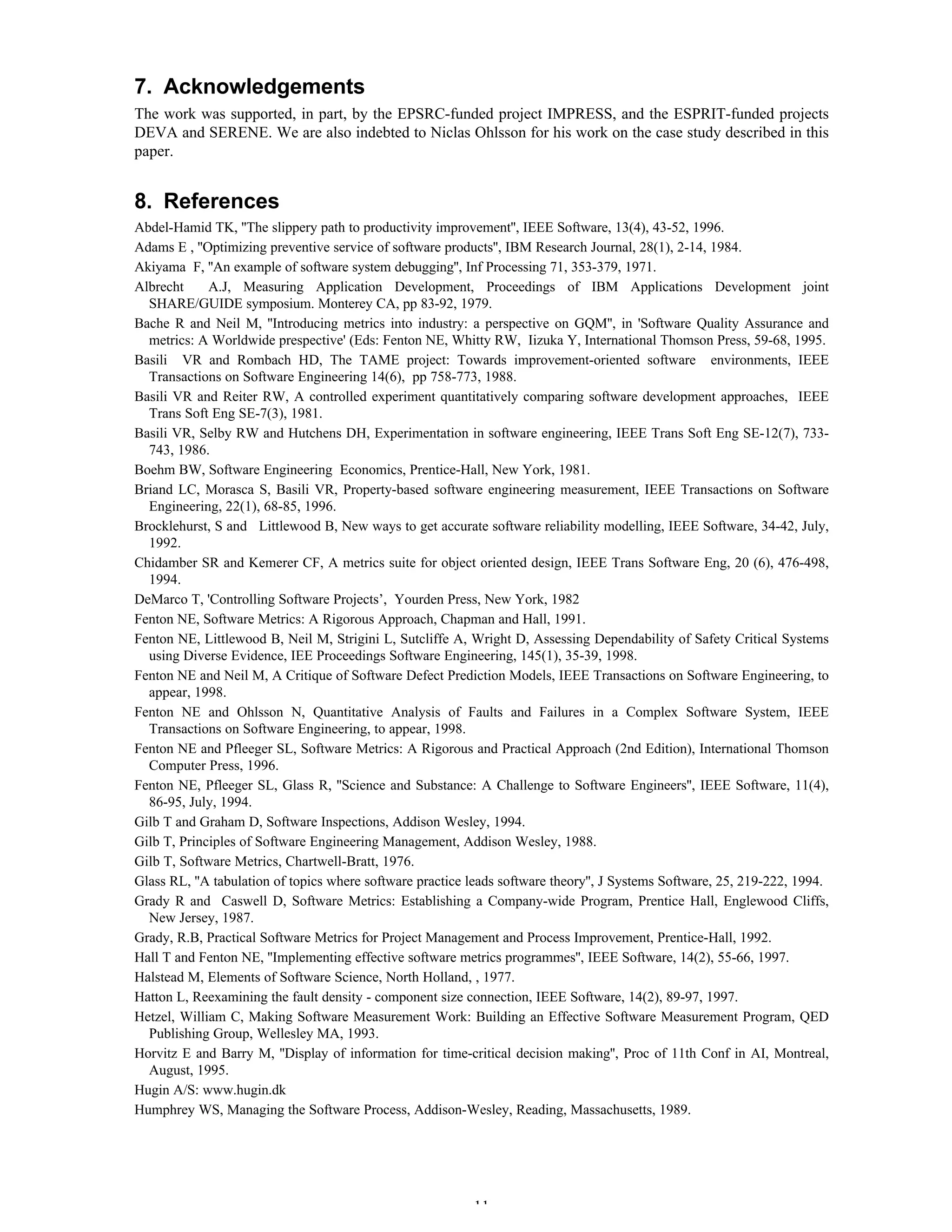 11
7. Acknowledgements
The work was supported, in part, by the EPSRC-funded project IMPRESS, and the ESPRIT-funded projects
DEVA and SERENE. We are also indebted to Niclas Ohlsson for his work on the case study described in this
paper.
8. References
Abdel-Hamid TK, ''The slippery path to productivity improvement'', IEEE Software, 13(4), 43-52, 1996.
Adams E , ''Optimizing preventive service of software products'', IBM Research Journal, 28(1), 2-14, 1984.
Akiyama F, ''An example of software system debugging'', Inf Processing 71, 353-379, 1971.
Albrecht A.J, Measuring Application Development, Proceedings of IBM Applications Development joint
SHARE/GUIDE symposium. Monterey CA, pp 83-92, 1979.
Bache R and Neil M, ''Introducing metrics into industry: a perspective on GQM'', in 'Software Quality Assurance and
metrics: A Worldwide prespective' (Eds: Fenton NE, Whitty RW, Iizuka Y, International Thomson Press, 59-68, 1995.
Basili VR and Rombach HD, The TAME project: Towards improvement-oriented software environments, IEEE
Transactions on Software Engineering 14(6), pp 758-773, 1988.
Basili VR and Reiter RW, A controlled experiment quantitatively comparing software development approaches, IEEE
Trans Soft Eng SE-7(3), 1981.
Basili VR, Selby RW and Hutchens DH, Experimentation in software engineering, IEEE Trans Soft Eng SE-12(7), 733-
743, 1986.
Boehm BW, Software Engineering Economics, Prentice-Hall, New York, 1981.
Briand LC, Morasca S, Basili VR, Property-based software engineering measurement, IEEE Transactions on Software
Engineering, 22(1), 68-85, 1996.
Brocklehurst, S and Littlewood B, New ways to get accurate software reliability modelling, IEEE Software, 34-42, July,
1992.
Chidamber SR and Kemerer CF, A metrics suite for object oriented design, IEEE Trans Software Eng, 20 (6), 476-498,
1994.
DeMarco T, 'Controlling Software Projects’, Yourden Press, New York, 1982
Fenton NE, Software Metrics: A Rigorous Approach, Chapman and Hall, 1991.
Fenton NE, Littlewood B, Neil M, Strigini L, Sutcliffe A, Wright D, Assessing Dependability of Safety Critical Systems
using Diverse Evidence, IEE Proceedings Software Engineering, 145(1), 35-39, 1998.
Fenton NE and Neil M, A Critique of Software Defect Prediction Models, IEEE Transactions on Software Engineering, to
appear, 1998.
Fenton NE and Ohlsson N, Quantitative Analysis of Faults and Failures in a Complex Software System, IEEE
Transactions on Software Engineering, to appear, 1998.
Fenton NE and Pfleeger SL, Software Metrics: A Rigorous and Practical Approach (2nd Edition), International Thomson
Computer Press, 1996.
Fenton NE, Pfleeger SL, Glass R, ''Science and Substance: A Challenge to Software Engineers'', IEEE Software, 11(4),
86-95, July, 1994.
Gilb T and Graham D, Software Inspections, Addison Wesley, 1994.
Gilb T, Principles of Software Engineering Management, Addison Wesley, 1988.
Gilb T, Software Metrics, Chartwell-Bratt, 1976.
Glass RL, ''A tabulation of topics where software practice leads software theory'', J Systems Software, 25, 219-222, 1994.
Grady R and Caswell D, Software Metrics: Establishing a Company-wide Program, Prentice Hall, Englewood Cliffs,
New Jersey, 1987.
Grady, R.B, Practical Software Metrics for Project Management and Process Improvement, Prentice-Hall, 1992.
Hall T and Fenton NE, ''Implementing effective software metrics programmes'', IEEE Software, 14(2), 55-66, 1997.
Halstead M, Elements of Software Science, North Holland, , 1977.
Hatton L, Reexamining the fault density - component size connection, IEEE Software, 14(2), 89-97, 1997.
Hetzel, William C, Making Software Measurement Work: Building an Effective Software Measurement Program, QED
Publishing Group, Wellesley MA, 1993.
Horvitz E and Barry M, ''Display of information for time-critical decision making'', Proc of 11th Conf in AI, Montreal,
August, 1995.
Hugin A/S: www.hugin.dk
Humphrey WS, Managing the Software Process, Addison-Wesley, Reading, Massachusetts, 1989.
 