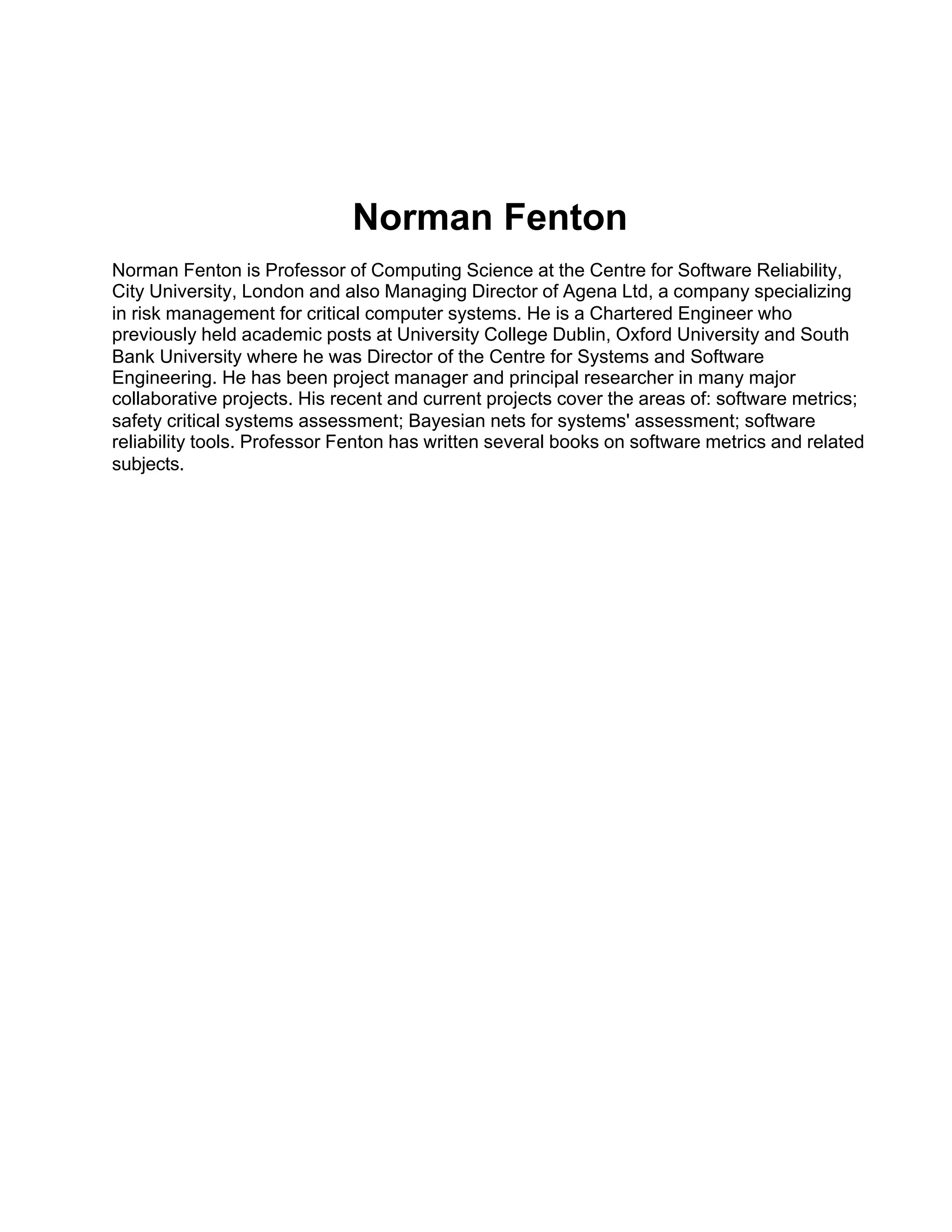 Norman Fenton
Norman Fenton is Professor of Computing Science at the Centre for Software Reliability,
City University, London and also Managing Director of Agena Ltd, a company specializing
in risk management for critical computer systems. He is a Chartered Engineer who
previously held academic posts at University College Dublin, Oxford University and South
Bank University where he was Director of the Centre for Systems and Software
Engineering. He has been project manager and principal researcher in many major
collaborative projects. His recent and current projects cover the areas of: software metrics;
safety critical systems assessment; Bayesian nets for systems' assessment; software
reliability tools. Professor Fenton has written several books on software metrics and related
subjects.
 