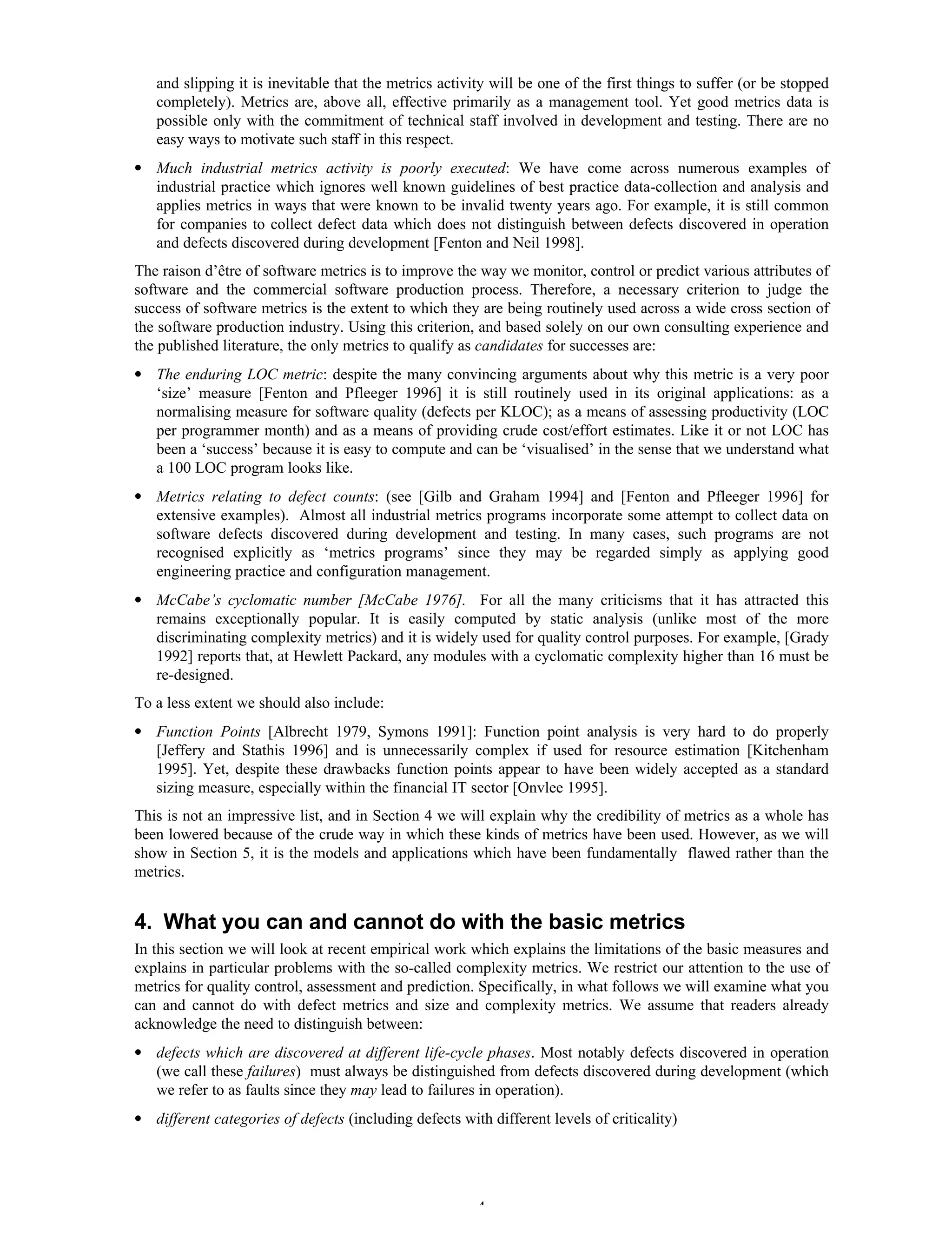 4
and slipping it is inevitable that the metrics activity will be one of the first things to suffer (or be stopped
completely). Metrics are, above all, effective primarily as a management tool. Yet good metrics data is
possible only with the commitment of technical staff involved in development and testing. There are no
easy ways to motivate such staff in this respect.
• Much industrial metrics activity is poorly executed: We have come across numerous examples of
industrial practice which ignores well known guidelines of best practice data-collection and analysis and
applies metrics in ways that were known to be invalid twenty years ago. For example, it is still common
for companies to collect defect data which does not distinguish between defects discovered in operation
and defects discovered during development [Fenton and Neil 1998].
The raison d’être of software metrics is to improve the way we monitor, control or predict various attributes of
software and the commercial software production process. Therefore, a necessary criterion to judge the
success of software metrics is the extent to which they are being routinely used across a wide cross section of
the software production industry. Using this criterion, and based solely on our own consulting experience and
the published literature, the only metrics to qualify as candidates for successes are:
• The enduring LOC metric: despite the many convincing arguments about why this metric is a very poor
‘size’ measure [Fenton and Pfleeger 1996] it is still routinely used in its original applications: as a
normalising measure for software quality (defects per KLOC); as a means of assessing productivity (LOC
per programmer month) and as a means of providing crude cost/effort estimates. Like it or not LOC has
been a ‘success’ because it is easy to compute and can be ‘visualised’ in the sense that we understand what
a 100 LOC program looks like.
• Metrics relating to defect counts: (see [Gilb and Graham 1994] and [Fenton and Pfleeger 1996] for
extensive examples). Almost all industrial metrics programs incorporate some attempt to collect data on
software defects discovered during development and testing. In many cases, such programs are not
recognised explicitly as ‘metrics programs’ since they may be regarded simply as applying good
engineering practice and configuration management.
• McCabe’s cyclomatic number [McCabe 1976]. For all the many criticisms that it has attracted this
remains exceptionally popular. It is easily computed by static analysis (unlike most of the more
discriminating complexity metrics) and it is widely used for quality control purposes. For example, [Grady
1992] reports that, at Hewlett Packard, any modules with a cyclomatic complexity higher than 16 must be
re-designed.
To a less extent we should also include:
• Function Points [Albrecht 1979, Symons 1991]: Function point analysis is very hard to do properly
[Jeffery and Stathis 1996] and is unnecessarily complex if used for resource estimation [Kitchenham
1995]. Yet, despite these drawbacks function points appear to have been widely accepted as a standard
sizing measure, especially within the financial IT sector [Onvlee 1995].
This is not an impressive list, and in Section 4 we will explain why the credibility of metrics as a whole has
been lowered because of the crude way in which these kinds of metrics have been used. However, as we will
show in Section 5, it is the models and applications which have been fundamentally flawed rather than the
metrics.
4. What you can and cannot do with the basic metrics
In this section we will look at recent empirical work which explains the limitations of the basic measures and
explains in particular problems with the so-called complexity metrics. We restrict our attention to the use of
metrics for quality control, assessment and prediction. Specifically, in what follows we will examine what you
can and cannot do with defect metrics and size and complexity metrics. We assume that readers already
acknowledge the need to distinguish between:
• defects which are discovered at different life-cycle phases. Most notably defects discovered in operation
(we call these failures) must always be distinguished from defects discovered during development (which
we refer to as faults since they may lead to failures in operation).
• different categories of defects (including defects with different levels of criticality)
 