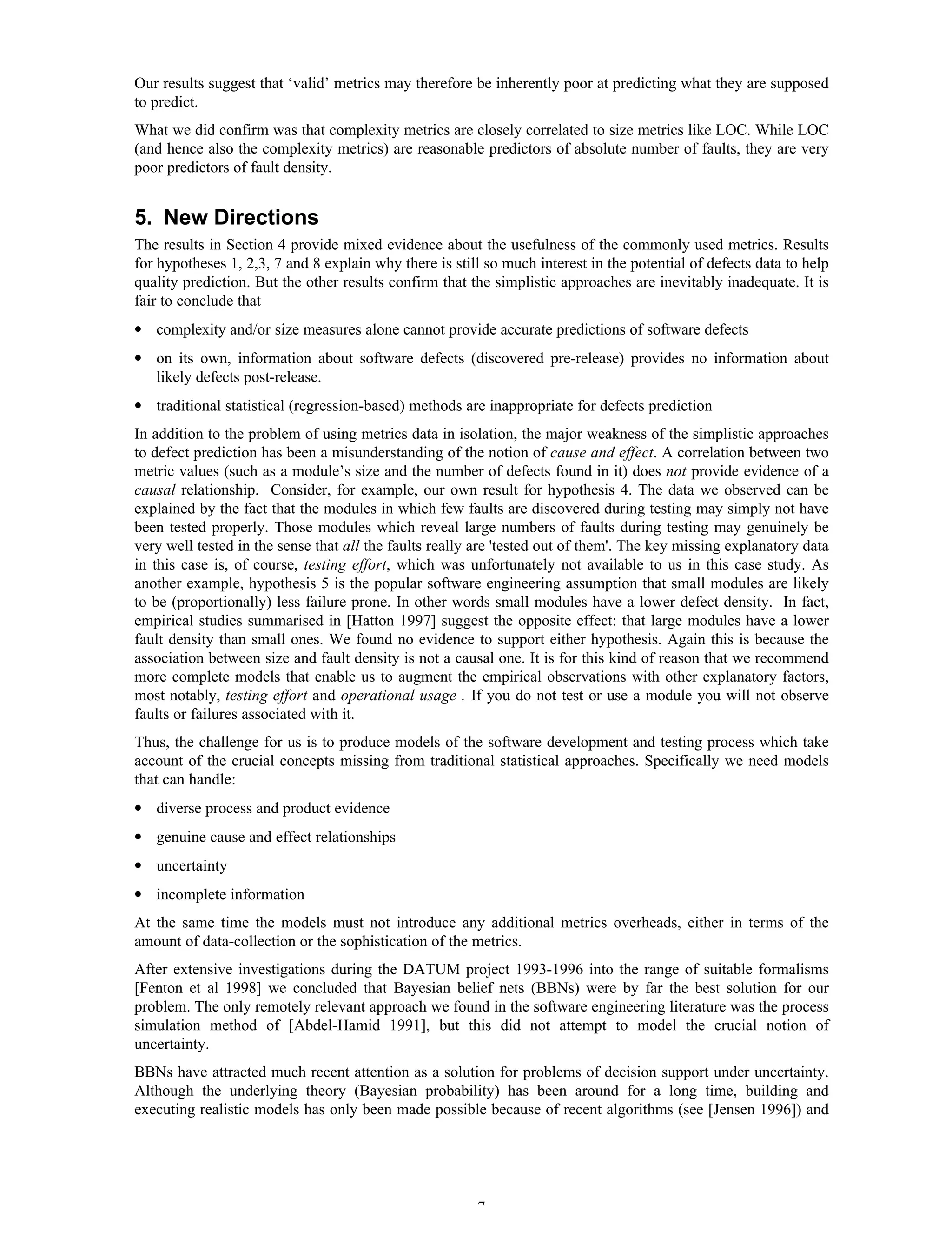 7
Our results suggest that ‘valid’ metrics may therefore be inherently poor at predicting what they are supposed
to predict.
What we did confirm was that complexity metrics are closely correlated to size metrics like LOC. While LOC
(and hence also the complexity metrics) are reasonable predictors of absolute number of faults, they are very
poor predictors of fault density.
5. New Directions
The results in Section 4 provide mixed evidence about the usefulness of the commonly used metrics. Results
for hypotheses 1, 2,3, 7 and 8 explain why there is still so much interest in the potential of defects data to help
quality prediction. But the other results confirm that the simplistic approaches are inevitably inadequate. It is
fair to conclude that
• complexity and/or size measures alone cannot provide accurate predictions of software defects
• on its own, information about software defects (discovered pre-release) provides no information about
likely defects post-release.
• traditional statistical (regression-based) methods are inappropriate for defects prediction
In addition to the problem of using metrics data in isolation, the major weakness of the simplistic approaches
to defect prediction has been a misunderstanding of the notion of cause and effect. A correlation between two
metric values (such as a module’s size and the number of defects found in it) does not provide evidence of a
causal relationship. Consider, for example, our own result for hypothesis 4. The data we observed can be
explained by the fact that the modules in which few faults are discovered during testing may simply not have
been tested properly. Those modules which reveal large numbers of faults during testing may genuinely be
very well tested in the sense that all the faults really are 'tested out of them'. The key missing explanatory data
in this case is, of course, testing effort, which was unfortunately not available to us in this case study. As
another example, hypothesis 5 is the popular software engineering assumption that small modules are likely
to be (proportionally) less failure prone. In other words small modules have a lower defect density. In fact,
empirical studies summarised in [Hatton 1997] suggest the opposite effect: that large modules have a lower
fault density than small ones. We found no evidence to support either hypothesis. Again this is because the
association between size and fault density is not a causal one. It is for this kind of reason that we recommend
more complete models that enable us to augment the empirical observations with other explanatory factors,
most notably, testing effort and operational usage . If you do not test or use a module you will not observe
faults or failures associated with it.
Thus, the challenge for us is to produce models of the software development and testing process which take
account of the crucial concepts missing from traditional statistical approaches. Specifically we need models
that can handle:
• diverse process and product evidence
• genuine cause and effect relationships
• uncertainty
• incomplete information
At the same time the models must not introduce any additional metrics overheads, either in terms of the
amount of data-collection or the sophistication of the metrics.
After extensive investigations during the DATUM project 1993-1996 into the range of suitable formalisms
[Fenton et al 1998] we concluded that Bayesian belief nets (BBNs) were by far the best solution for our
problem. The only remotely relevant approach we found in the software engineering literature was the process
simulation method of [Abdel-Hamid 1991], but this did not attempt to model the crucial notion of
uncertainty.
BBNs have attracted much recent attention as a solution for problems of decision support under uncertainty.
Although the underlying theory (Bayesian probability) has been around for a long time, building and
executing realistic models has only been made possible because of recent algorithms (see [Jensen 1996]) and
 